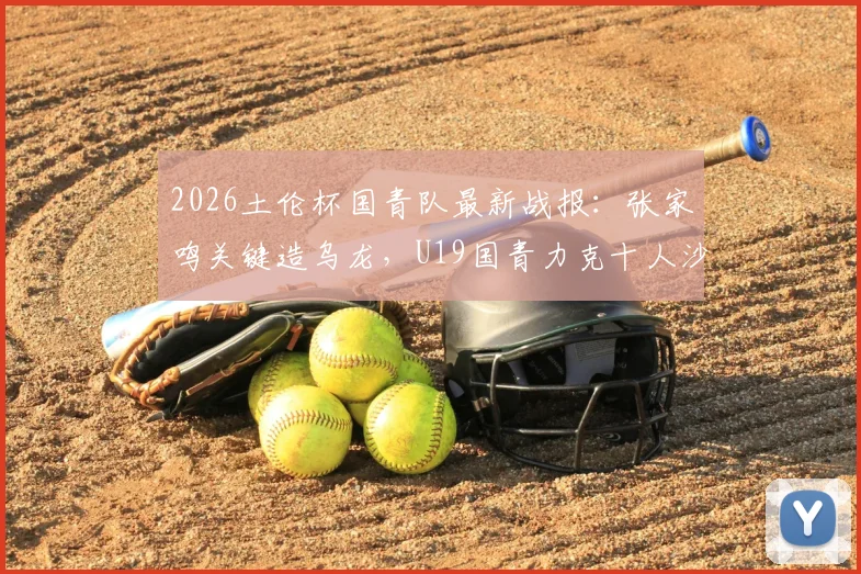 2026土伦杯国青队最新战报：张家鸣关键造乌龙，U19国青力克十人沙特U21，附比赛回顾与阵容分析