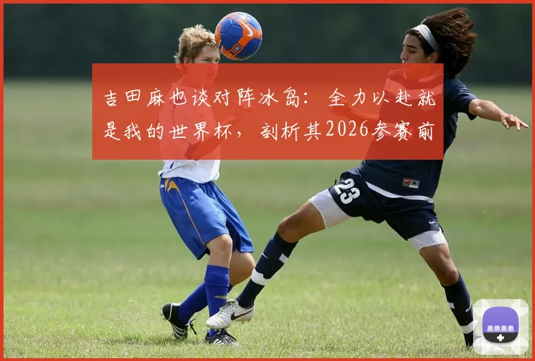 吉田麻也谈对阵冰岛：全力以赴就是我的世界杯，剖析其2026参赛前景与职业态度