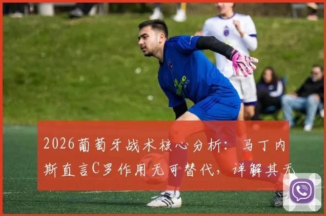 2026葡萄牙战术核心分析：马丁内斯直言C罗作用无可替代，详解其无球跑动如何驱动全队进攻