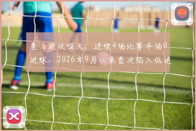 皇马进攻哑火：连续4场比赛半场0进球，2026年9月以来首次陷入低迷，问题出在哪里？