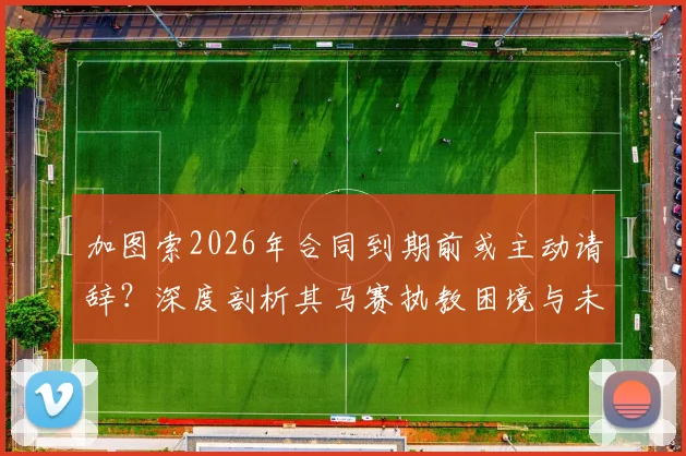 加图索2026年合同到期前或主动请辞？深度剖析其马赛执教困境与未来三大潜在去向