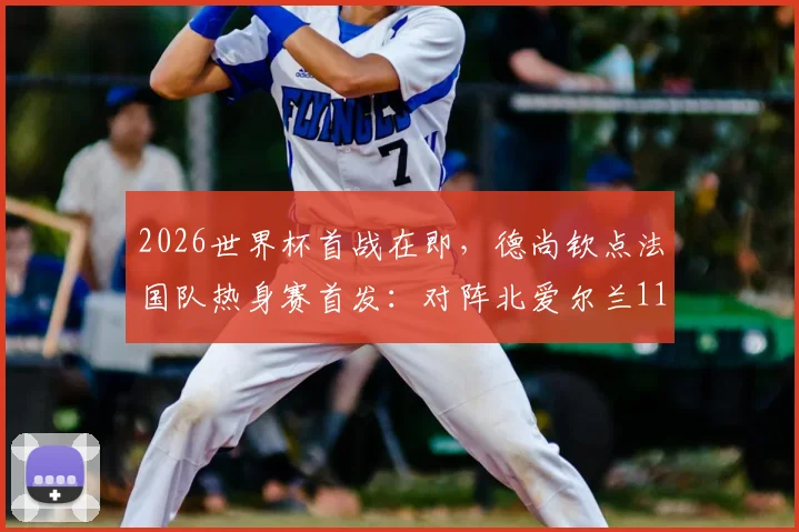 2026世界杯首战在即，德尚钦点法国队热身赛首发：对阵北爱尔兰11人基本敲定世界杯主力框架