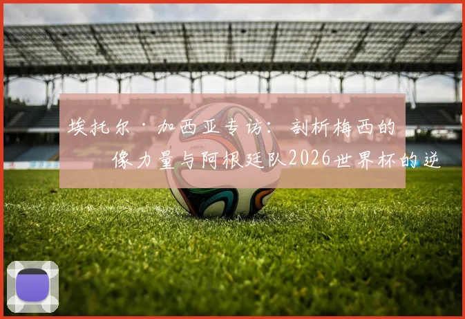 埃托尔·加西亚专访:剖析梅西的偶像力量与阿根廷队2026世界杯的逆转基因,新一代球员如何效仿