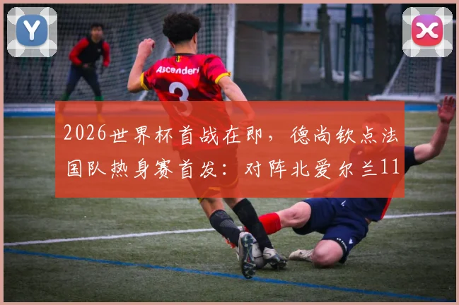 2026世界杯首战在即,德尚钦点法国队热身赛首发:对阵北爱尔兰11人基本敲定世界杯主力框架