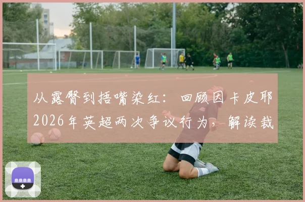 从露臀到捂嘴染红：回顾因卡皮耶2026年英超两次争议行为，解读裁判判罚关键点