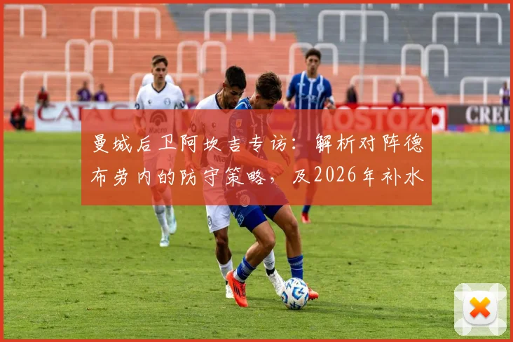 曼城后卫阿坎吉专访：解析对阵德布劳内的防守策略，及2026年补水暂停对比赛节奏的实际影响