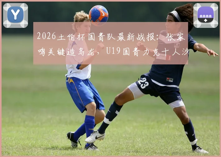2026土伦杯国青队最新战报:张家鸣关键造乌龙,U19国青力克十人沙特U21,附比赛回顾与阵容分析