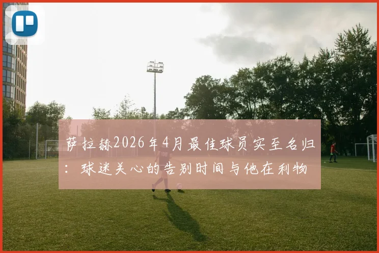 萨拉赫2026年4月最佳球员实至名归:球迷关心的告别时间与他在利物浦的最后高光时刻解读