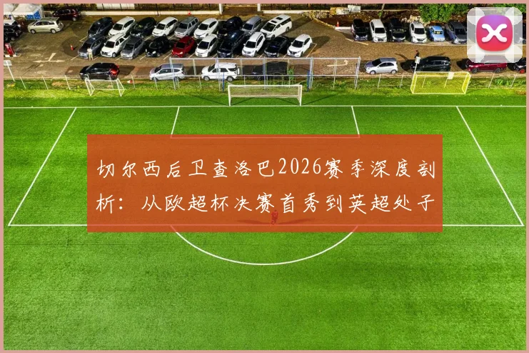 切尔西后卫查洛巴2026赛季深度剖析：从欧超杯决赛首秀到英超处子球，关键数据与成长轨迹全解析