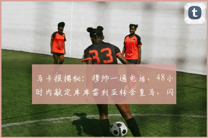 马卡报揭秘:穆帅一通电话,48小时内敲定库库雷利亚转会皇马,闪电交易内幕全解析
