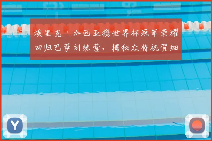 埃里克·加西亚携世界杯冠军荣耀回归巴萨训练营,揭秘众将祝贺细节与未来生涯影响