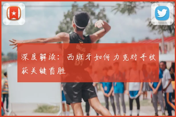 深度解读：西班牙如何力克对手收获关键首胜