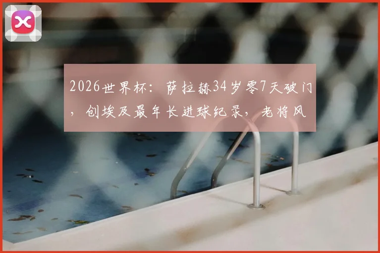 2026世界杯：萨拉赫34岁零7天破门，创埃及最年长进球纪录，老将风采引热议