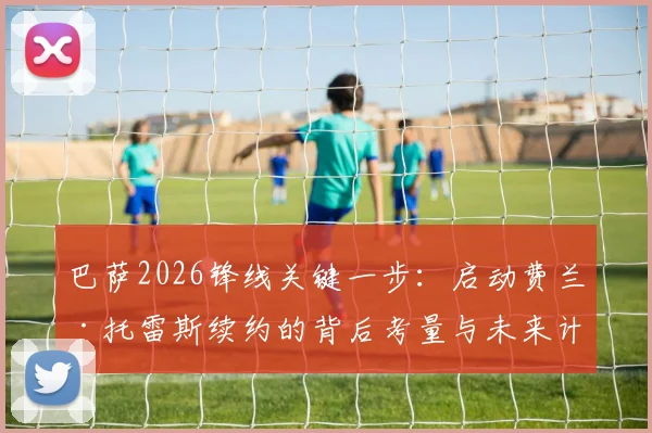 巴萨2026锋线关键一步:启动费兰·托雷斯续约的背后考量与未来计划