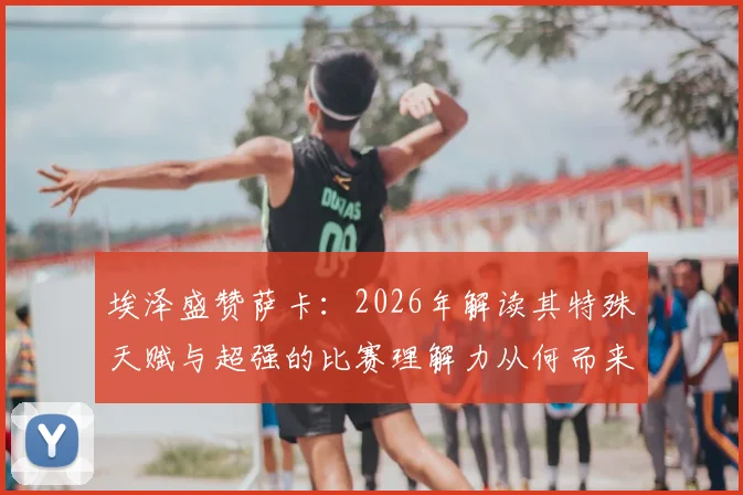 埃泽盛赞萨卡:2026年解读其特殊天赋与超强的比赛理解力从何而来