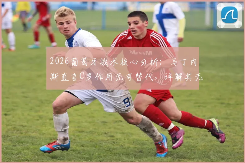 2026葡萄牙战术核心分析:马丁内斯直言C罗作用无可替代,详解其无球跑动如何驱动全队进攻