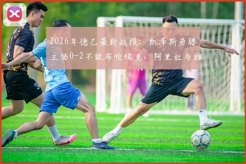 2026年德乙最新战报：凯泽斯劳滕主场0-2不敌布伦瑞克，阿里杜与雅迪米奇建功
