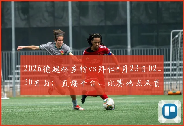 2026德超杯多特vs拜仁8月23日02_30开打：直播平台、比赛地点及首发阵容前瞻，附门票开售时间指南