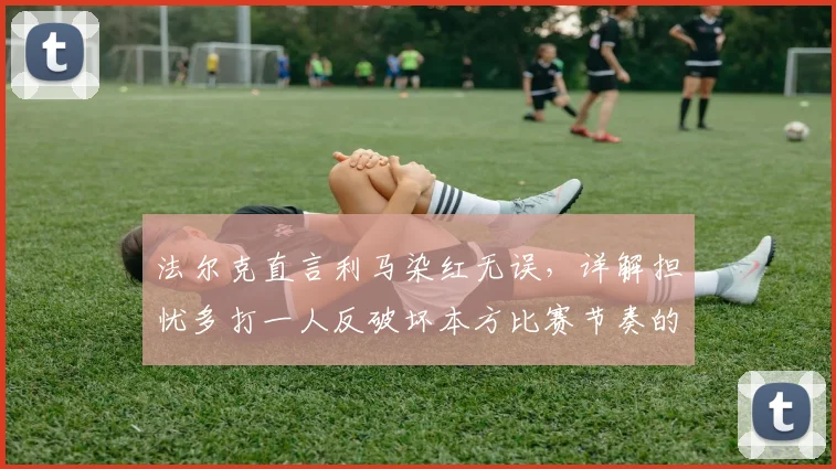 法尔克直言利马染红无误,详解担忧多打一人反破坏本方比赛节奏的深层考量