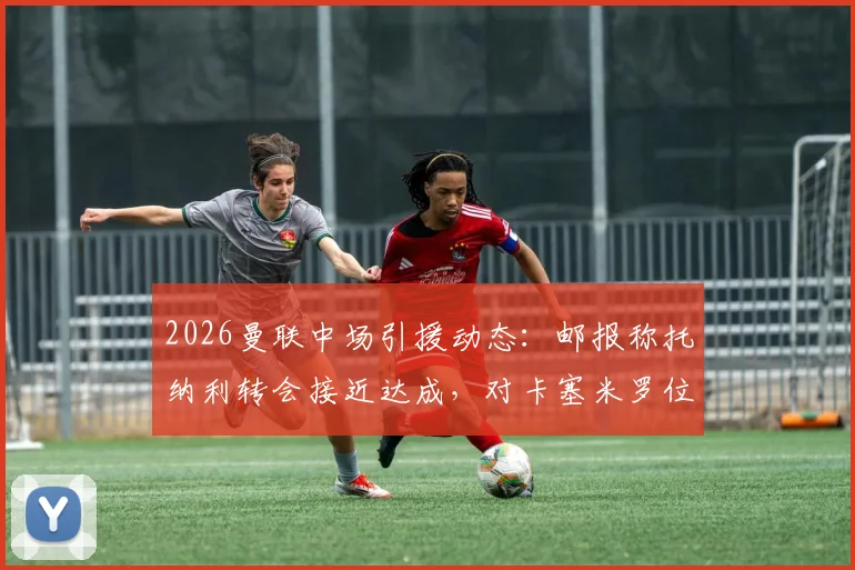 2026曼联中场引援动态：邮报称托纳利转会接近达成，对卡塞米罗位置影响及球队前景分析