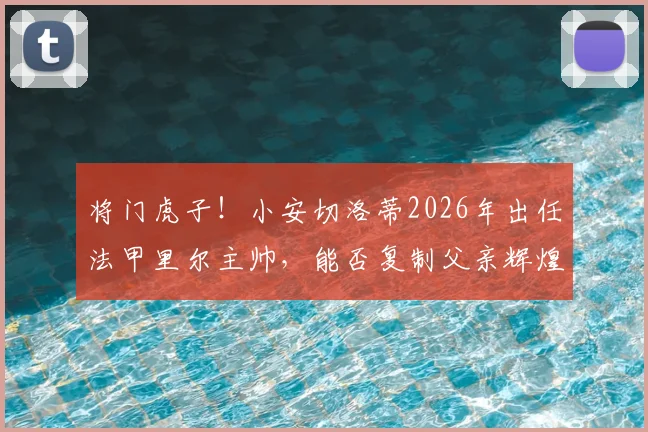 将门虎子!小安切洛蒂2026年出任法甲里尔主帅,能否复制父亲辉煌?少帅执教前景深度解读