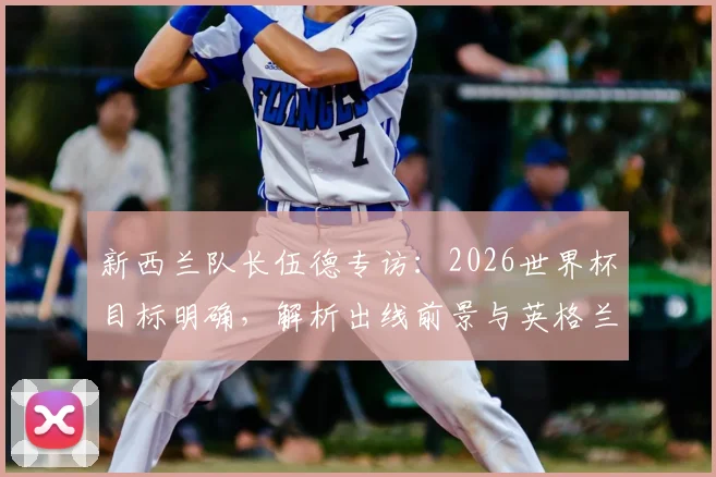 新西兰队长伍德专访:2026世界杯目标明确,解析出线前景与英格兰队夺冠可能性