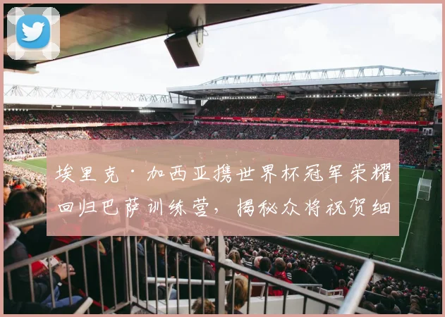 埃里克·加西亚携世界杯冠军荣耀回归巴萨训练营，揭秘众将祝贺细节与未来生涯影响