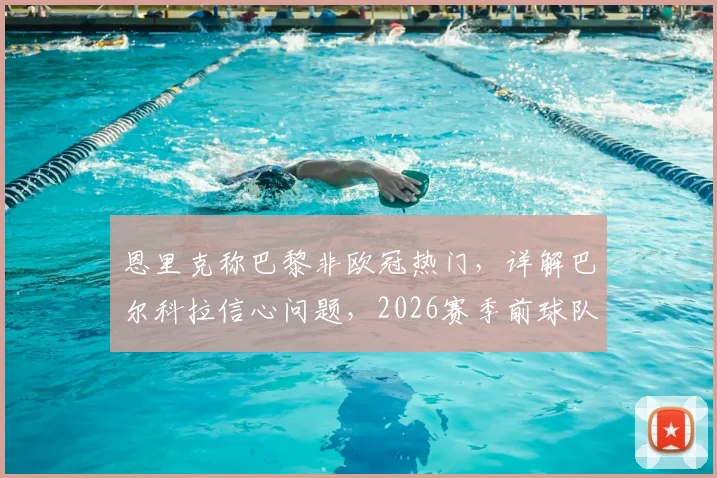 恩里克称巴黎非欧冠热门,详解巴尔科拉信心问题,2026赛季前球队真实状态剖析