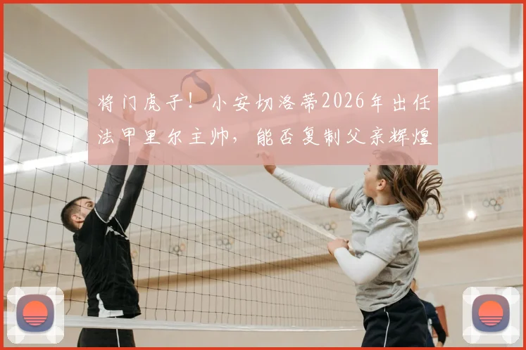将门虎子!小安切洛蒂2026年出任法甲里尔主帅,能否复制父亲辉煌?少帅执教前景深度解读
