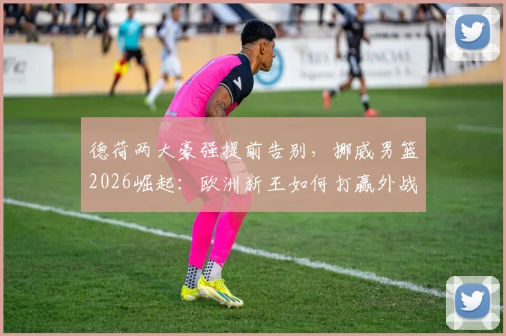 德荷两大豪强提前告别，挪威男篮2026崛起：欧洲新王如何打赢外战首胜