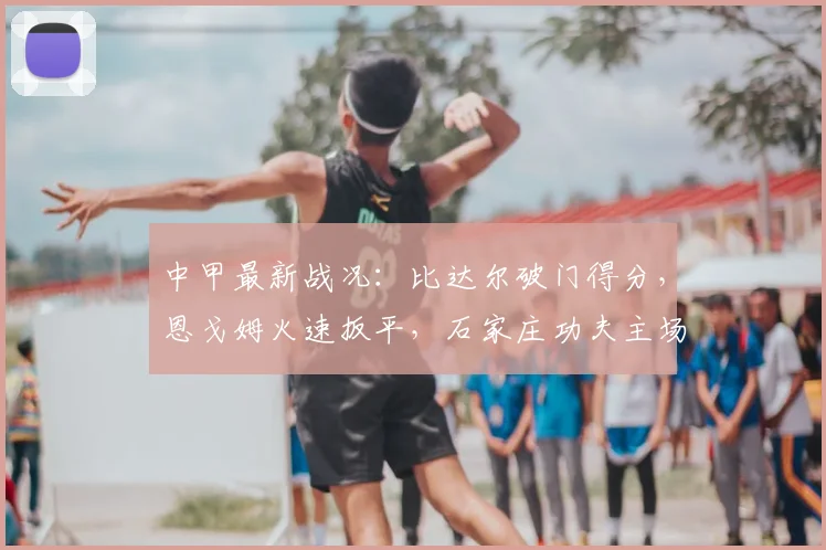 中甲最新战况：比达尔破门得分，恩戈姆火速扳平，石家庄功夫主场1-1战平南京城市，附全场精彩回看与赛后分析
