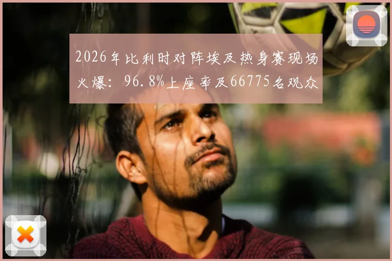 2026年比利时对阵埃及热身赛现场火爆：96.8%上座率及66775名观众背后的看点解析