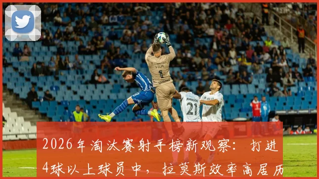 2026年淘汰赛射手榜新观察:打进4球以上球员中,拉莫斯效率高居历史第三,详解其关键进球时刻