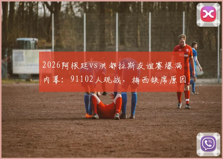 2026阿根廷vs洪都拉斯友谊赛爆满内幕：91102人观战，梅西缺席原因深度解析及伤病管理详解
