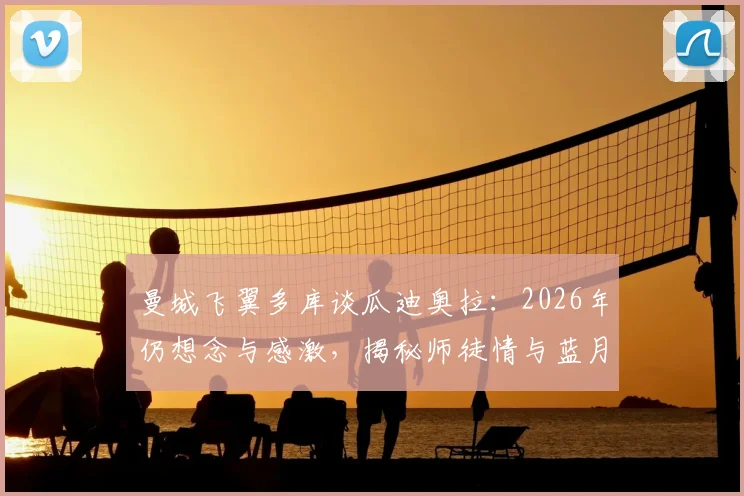 曼城飞翼多库谈瓜迪奥拉：2026年仍想念与感激，揭秘师徒情与蓝月生涯转折点