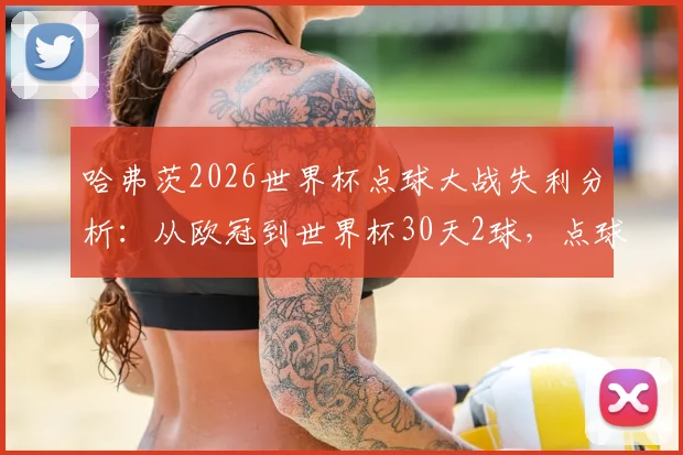 哈弗茨2026世界杯点球大战失利分析：从欧冠到世界杯30天2球，点球大战为何败北？