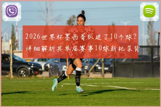 2026世界杯墨西哥队进了10个球?详细解析其单届赛事10球新纪录背后的故事