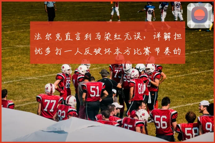 法尔克直言利马染红无误，详解担忧多打一人反破坏本方比赛节奏的深层考量