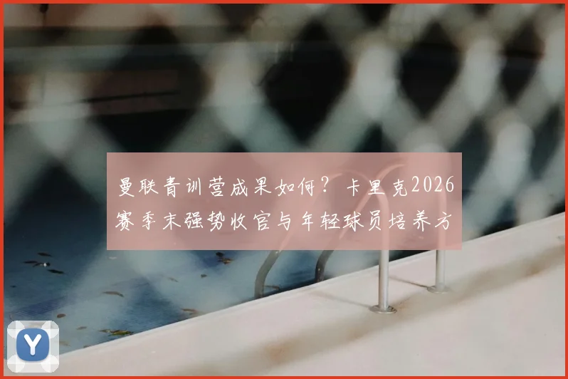 曼联青训营成果如何？卡里克2026赛季末强势收官与年轻球员培养方法深度解析