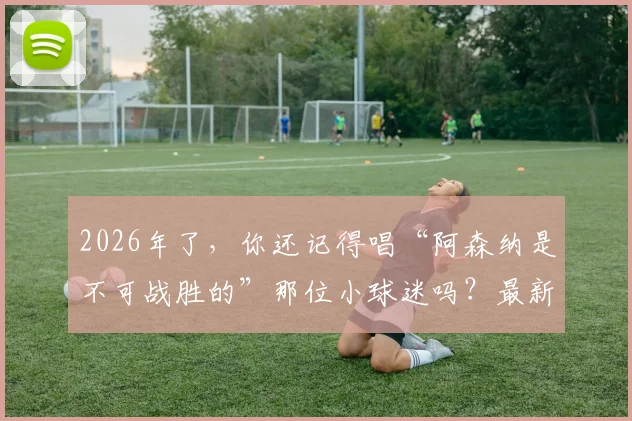 2026年了，你还记得唱“阿森纳是不可战胜的”那位小球迷吗？最新近况与经典复刻视频全回顾