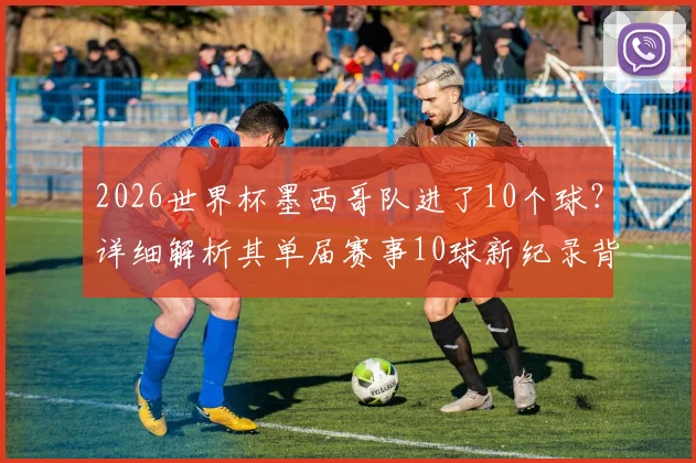 2026世界杯墨西哥队进了10个球？详细解析其单届赛事10球新纪录背后的故事