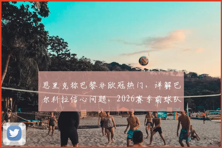 恩里克称巴黎非欧冠热门，详解巴尔科拉信心问题，2026赛季前球队真实状态剖析