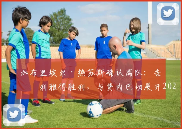 加布里埃尔·热苏斯确认离队：告别利雅得胜利，与费内巴切展开2026转会谈判