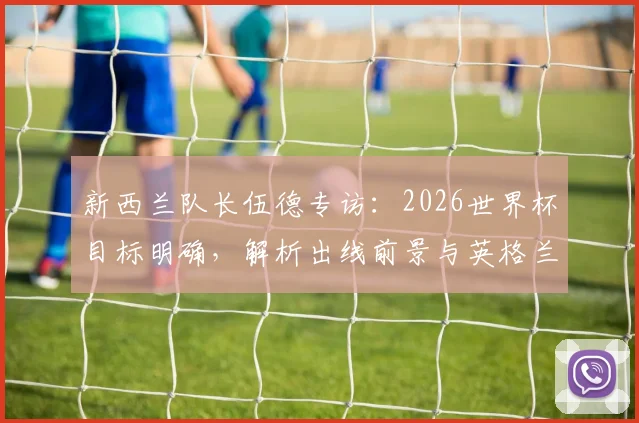 新西兰队长伍德专访：2026世界杯目标明确，解析出线前景与英格兰队夺冠可能性