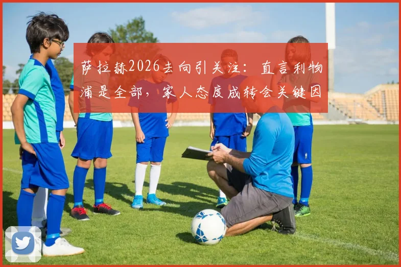 萨拉赫2026去向引关注：直言利物浦是全部，家人态度成转会关键因素