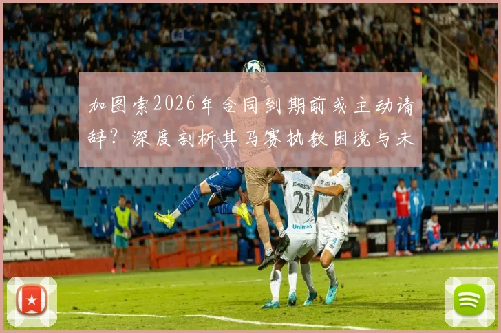 加图索2026年合同到期前或主动请辞？深度剖析其马赛执教困境与未来三大潜在去向
