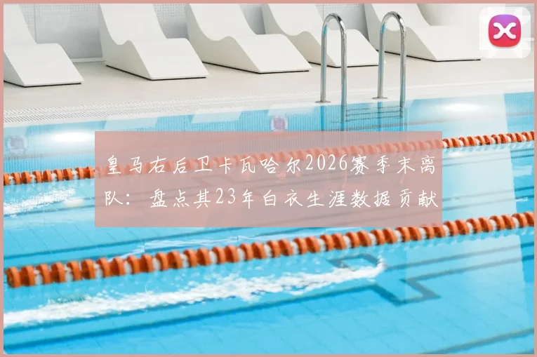 皇马右后卫卡瓦哈尔2026赛季末离队：盘点其23年白衣生涯数据贡献，分析潜在接班人与后防影响
