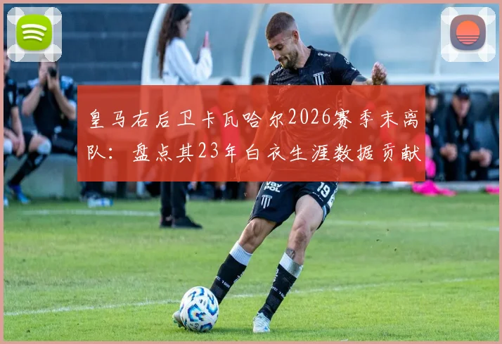 皇马右后卫卡瓦哈尔2026赛季末离队：盘点其23年白衣生涯数据贡献，分析潜在接班人与后防影响