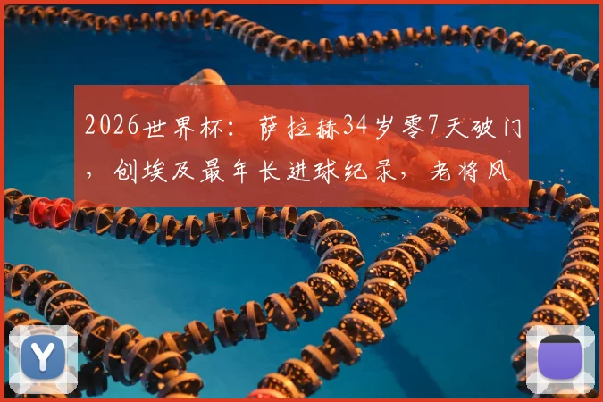 2026世界杯：萨拉赫34岁零7天破门，创埃及最年长进球纪录，老将风采引热议