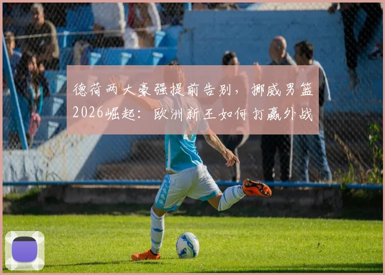 德荷两大豪强提前告别，挪威男篮2026崛起：欧洲新王如何打赢外战首胜